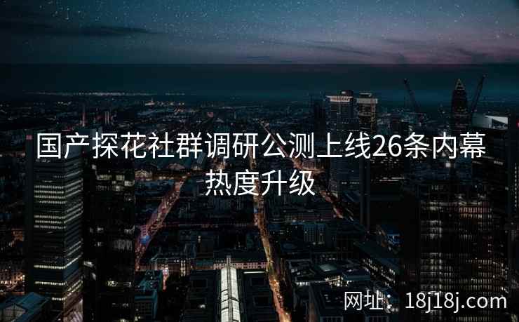 国产探花社群调研公测上线26条内幕热度升级 国产探花社群调研公测上线26条内幕热度升级