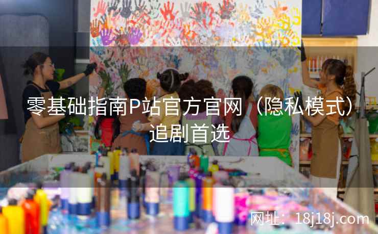 零基础指南P站官方官网（隐私模式）追剧首选