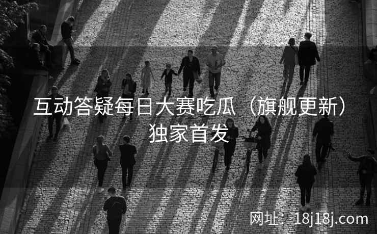 互动答疑每日大赛吃瓜（旗舰更新）独家首发