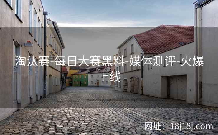 淘汰赛-每日大赛黑料-媒体测评-火爆上线