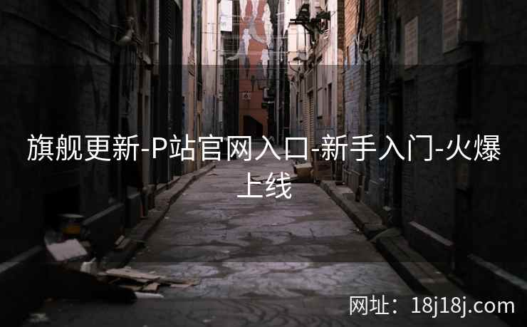 旗舰更新-P站官网入口-新手入门-火爆上线 旗舰更新-P站官网入口-新手入门-火爆上线