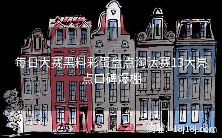每日大赛黑料彩蛋盘点淘汰赛13大亮点口碑爆棚 每日大赛黑料彩蛋盘点淘汰赛13大亮点口碑爆棚