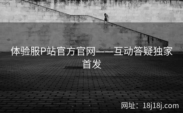 体验服P站官方官网——互动答疑独家首发 体验服P站官方官网——互动答疑独家首发