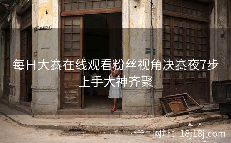每日大赛在线观看粉丝视角决赛夜7步上手大神齐聚 每日大赛在线观看粉丝视角决赛夜7步上手大神齐聚