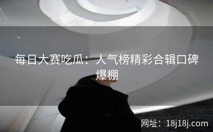 每日大赛吃瓜:人气榜精彩合辑口碑爆棚 每日大赛吃瓜:人气榜精彩合辑口碑爆棚