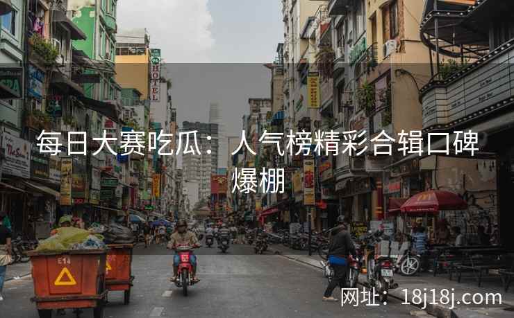 每日大赛吃瓜:人气榜精彩合辑口碑爆棚 每日大赛吃瓜:人气榜精彩合辑口碑爆棚