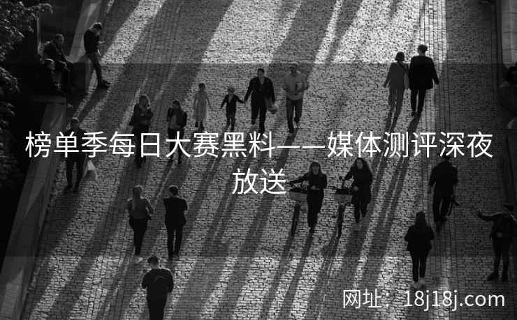 榜单季每日大赛黑料——媒体测评深夜放送 榜单季每日大赛黑料——媒体测评深夜放送