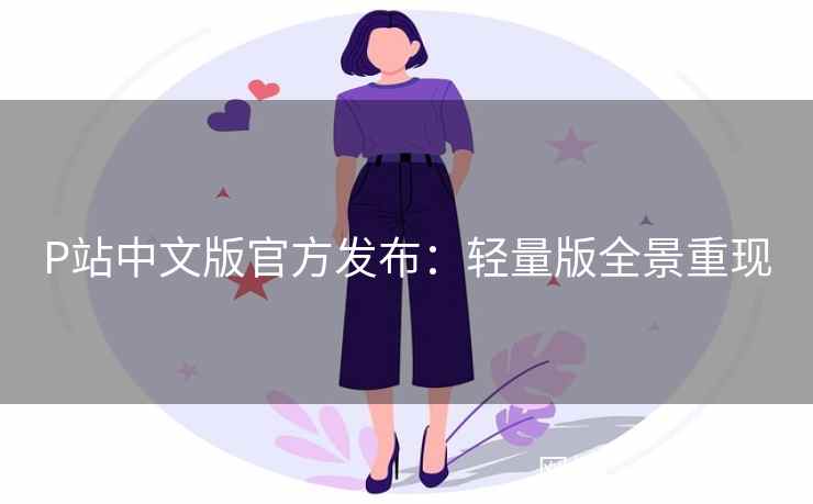 P站中文版官方发布：轻量版全景重现