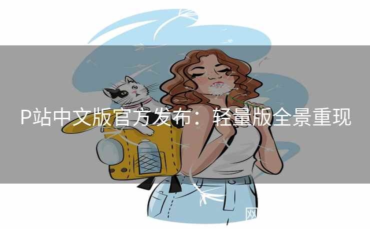 P站中文版官方发布：轻量版全景重现