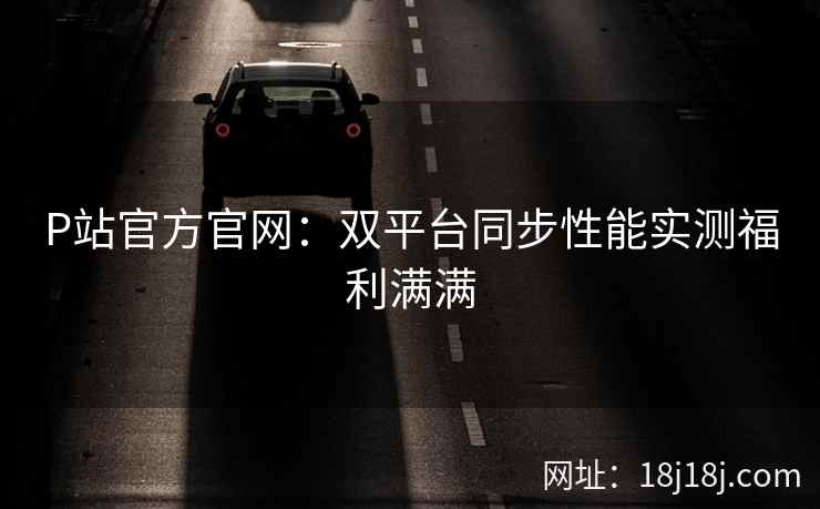 P站官方官网:双平台同步性能实测福利满满 P站官方官网:双平台同步性能实测福利满满