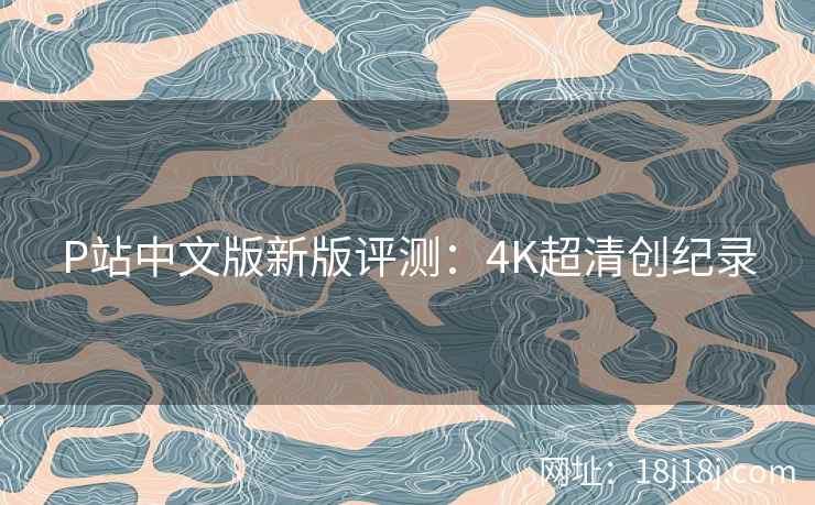 P站中文版新版评测:4K超清创纪录 P站中文版新版评测:4K超清创纪录