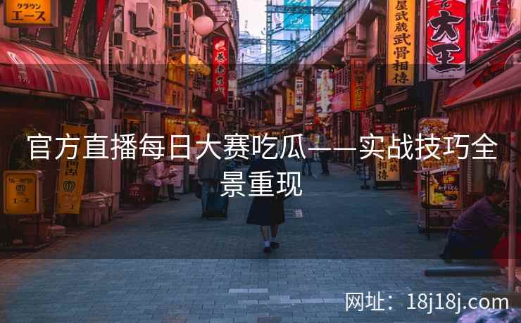 官方直播每日大赛吃瓜——实战技巧全景重现