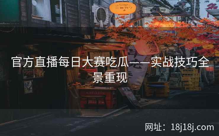 官方直播每日大赛吃瓜——实战技巧全景重现