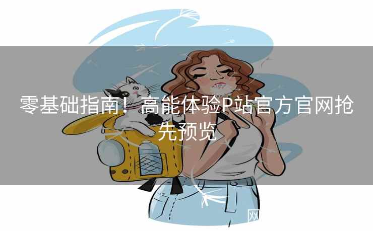 零基础指南!高能体验P站官方官网抢先预览 零基础指南!高能体验P站官方官网抢先预览