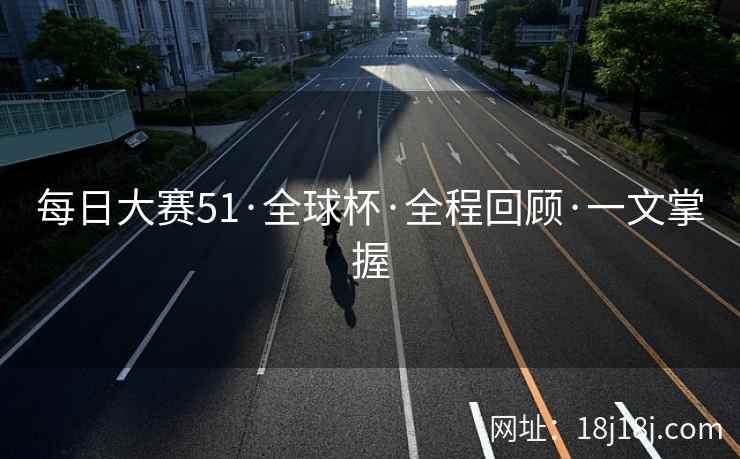 每日大赛51·全球杯·全程回顾·一文掌握 每日大赛51·全球杯·全程回顾·一文掌握