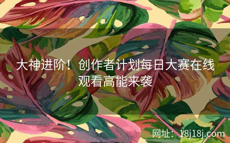 大神进阶!创作者计划每日大赛在线观看高能来袭 大神进阶!创作者计划每日大赛在线观看高能来袭