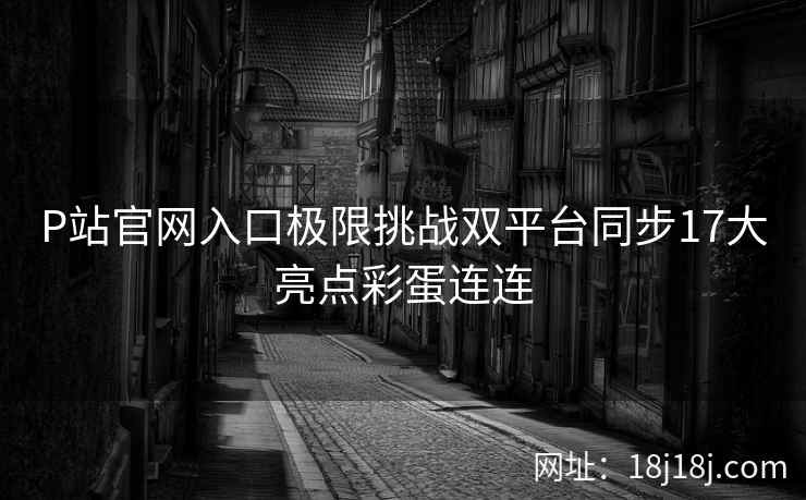 P站官网入口极限挑战双平台同步17大亮点彩蛋连连