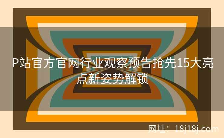 P站官方官网行业观察预告抢先15大亮点新姿势解锁