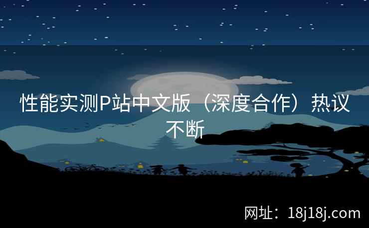 性能实测P站中文版（深度合作）热议不断