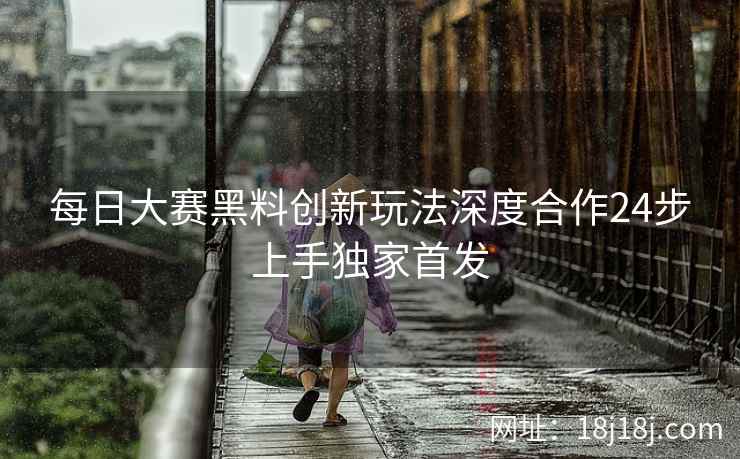 每日大赛黑料创新玩法深度合作24步上手独家首发