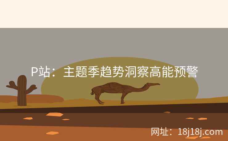 P站:主题季趋势洞察高能预警 P站:主题季趋势洞察高能预警