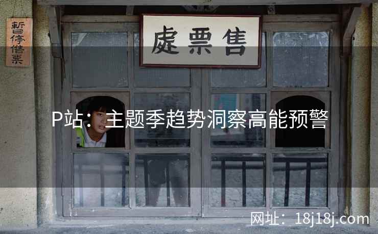 P站:主题季趋势洞察高能预警 P站:主题季趋势洞察高能预警