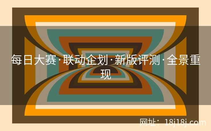 每日大赛·联动企划·新版评测·全景重现 每日大赛·联动企划·新版评测·全景重现