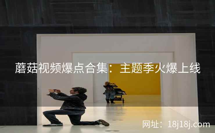 蘑菇视频爆点合集:主题季火爆上线 蘑菇视频爆点合集:主题季火爆上线