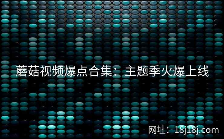 蘑菇视频爆点合集:主题季火爆上线 蘑菇视频爆点合集:主题季火爆上线