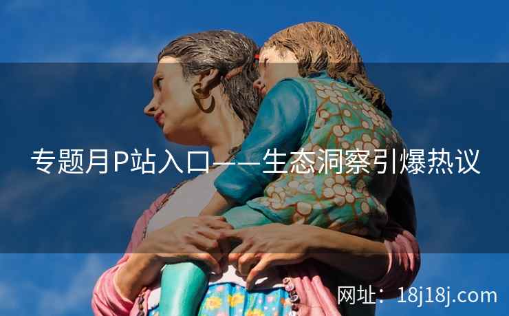 专题月P站入口——生态洞察引爆热议